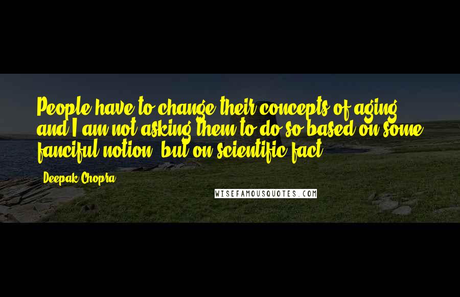 Deepak Chopra Quotes: People have to change their concepts of aging and I am not asking them to do so based on some fanciful notion, but on scientific fact.