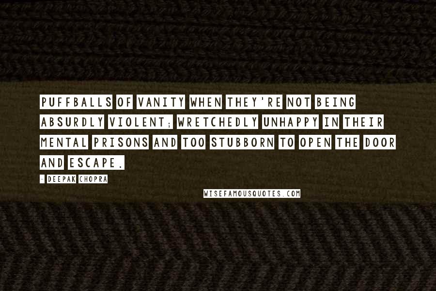 Deepak Chopra Quotes: Puffballs of vanity when they're not being absurdly violent; wretchedly unhappy in their mental prisons and too stubborn to open the door and escape.