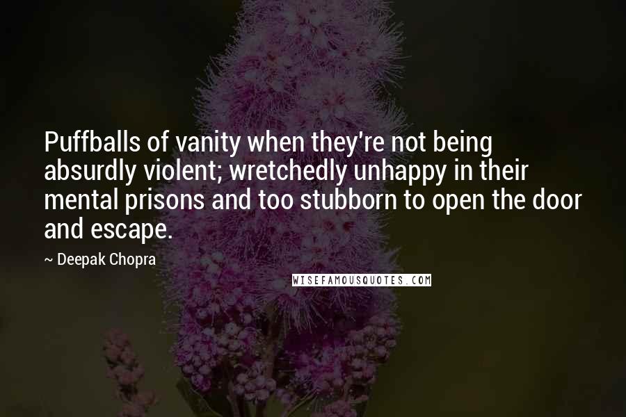 Deepak Chopra Quotes: Puffballs of vanity when they're not being absurdly violent; wretchedly unhappy in their mental prisons and too stubborn to open the door and escape.