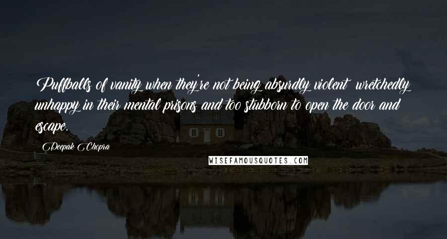 Deepak Chopra Quotes: Puffballs of vanity when they're not being absurdly violent; wretchedly unhappy in their mental prisons and too stubborn to open the door and escape.
