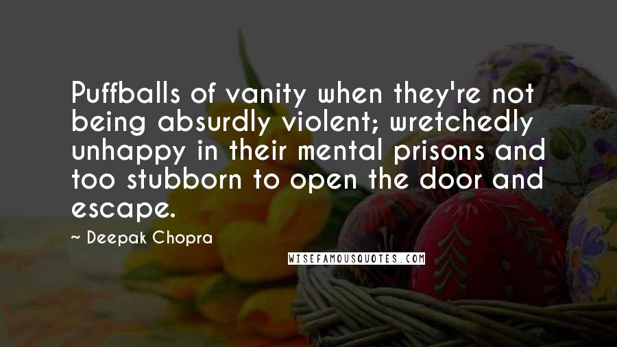 Deepak Chopra Quotes: Puffballs of vanity when they're not being absurdly violent; wretchedly unhappy in their mental prisons and too stubborn to open the door and escape.