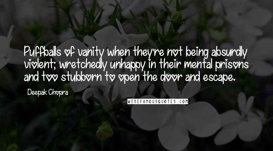 Deepak Chopra Quotes: Puffballs of vanity when they're not being absurdly violent; wretchedly unhappy in their mental prisons and too stubborn to open the door and escape.