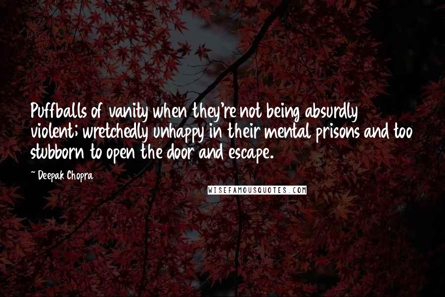 Deepak Chopra Quotes: Puffballs of vanity when they're not being absurdly violent; wretchedly unhappy in their mental prisons and too stubborn to open the door and escape.