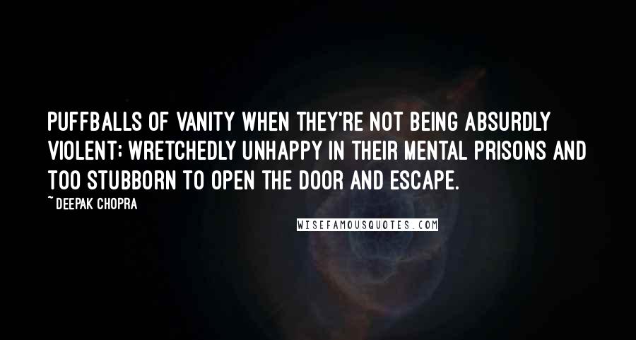 Deepak Chopra Quotes: Puffballs of vanity when they're not being absurdly violent; wretchedly unhappy in their mental prisons and too stubborn to open the door and escape.