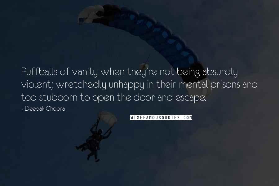 Deepak Chopra Quotes: Puffballs of vanity when they're not being absurdly violent; wretchedly unhappy in their mental prisons and too stubborn to open the door and escape.