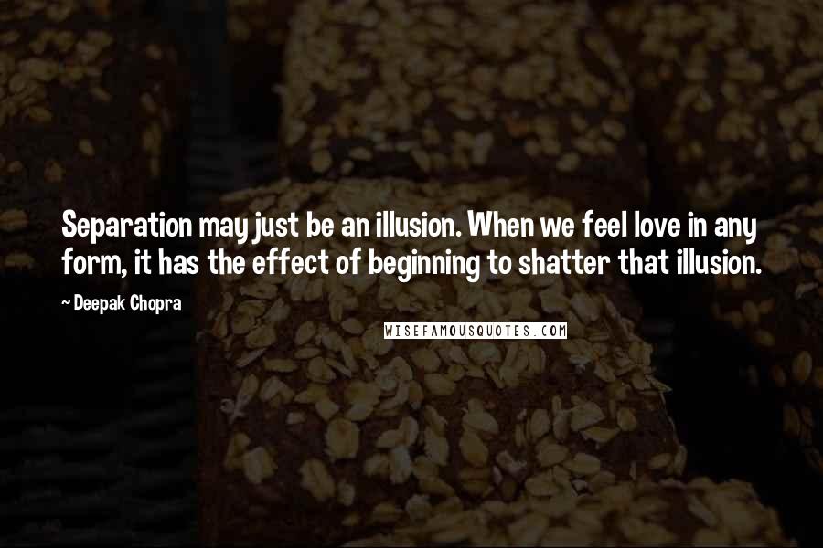 Deepak Chopra Quotes: Separation may just be an illusion. When we feel love in any form, it has the effect of beginning to shatter that illusion.