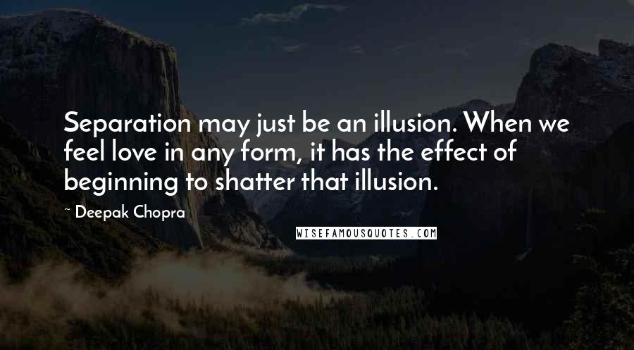 Deepak Chopra Quotes: Separation may just be an illusion. When we feel love in any form, it has the effect of beginning to shatter that illusion.