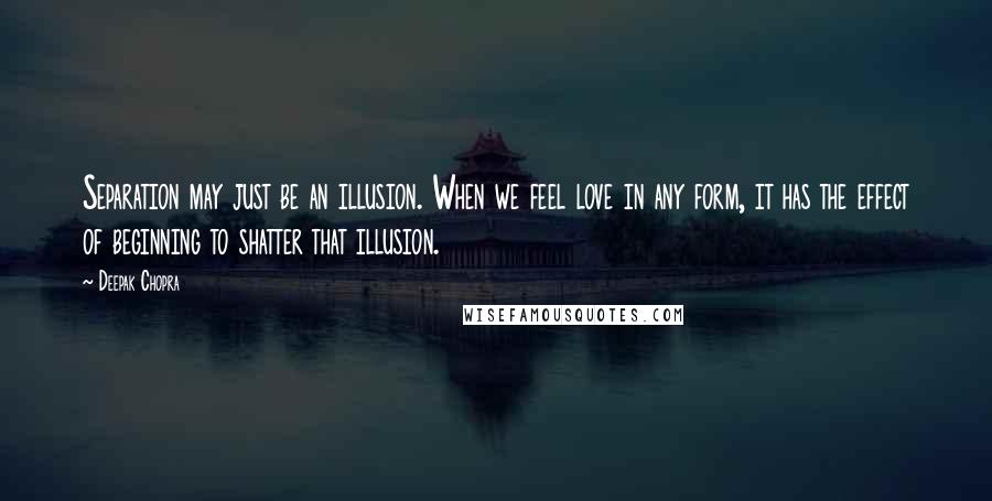 Deepak Chopra Quotes: Separation may just be an illusion. When we feel love in any form, it has the effect of beginning to shatter that illusion.