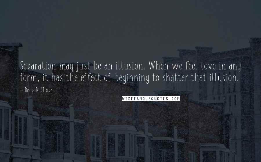 Deepak Chopra Quotes: Separation may just be an illusion. When we feel love in any form, it has the effect of beginning to shatter that illusion.