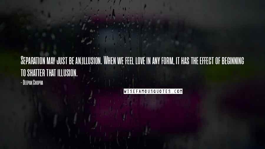 Deepak Chopra Quotes: Separation may just be an illusion. When we feel love in any form, it has the effect of beginning to shatter that illusion.