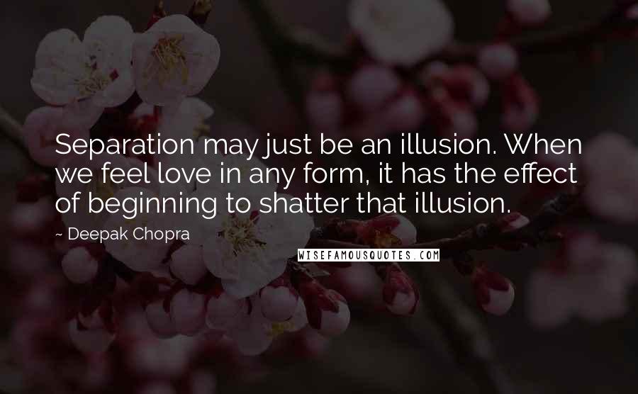 Deepak Chopra Quotes: Separation may just be an illusion. When we feel love in any form, it has the effect of beginning to shatter that illusion.