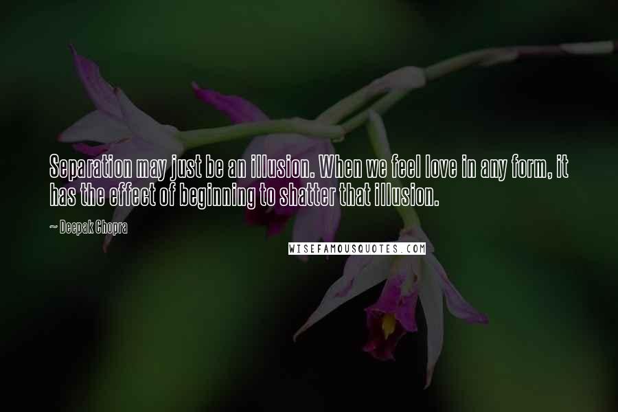 Deepak Chopra Quotes: Separation may just be an illusion. When we feel love in any form, it has the effect of beginning to shatter that illusion.