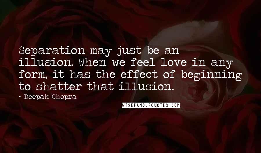 Deepak Chopra Quotes: Separation may just be an illusion. When we feel love in any form, it has the effect of beginning to shatter that illusion.