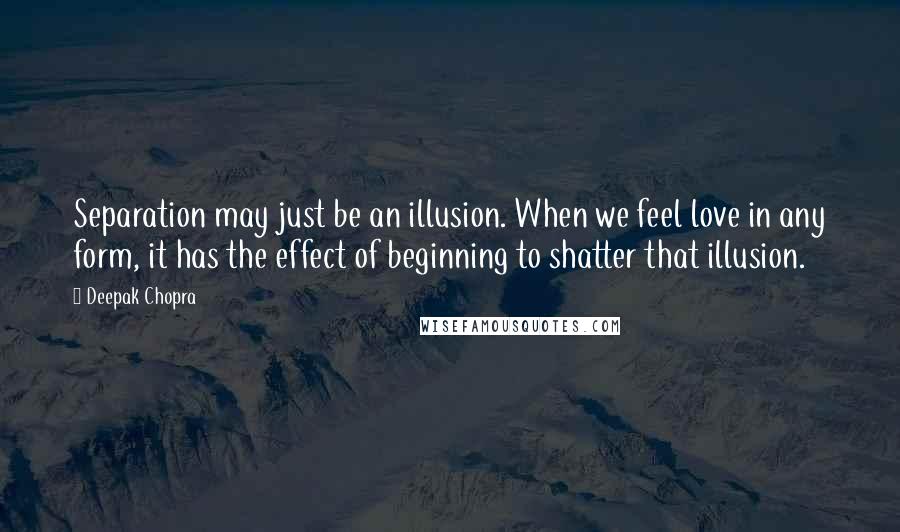 Deepak Chopra Quotes: Separation may just be an illusion. When we feel love in any form, it has the effect of beginning to shatter that illusion.