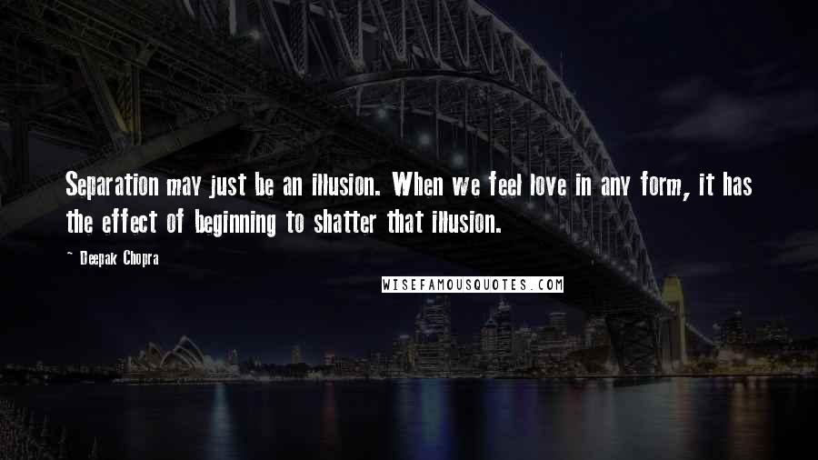 Deepak Chopra Quotes: Separation may just be an illusion. When we feel love in any form, it has the effect of beginning to shatter that illusion.