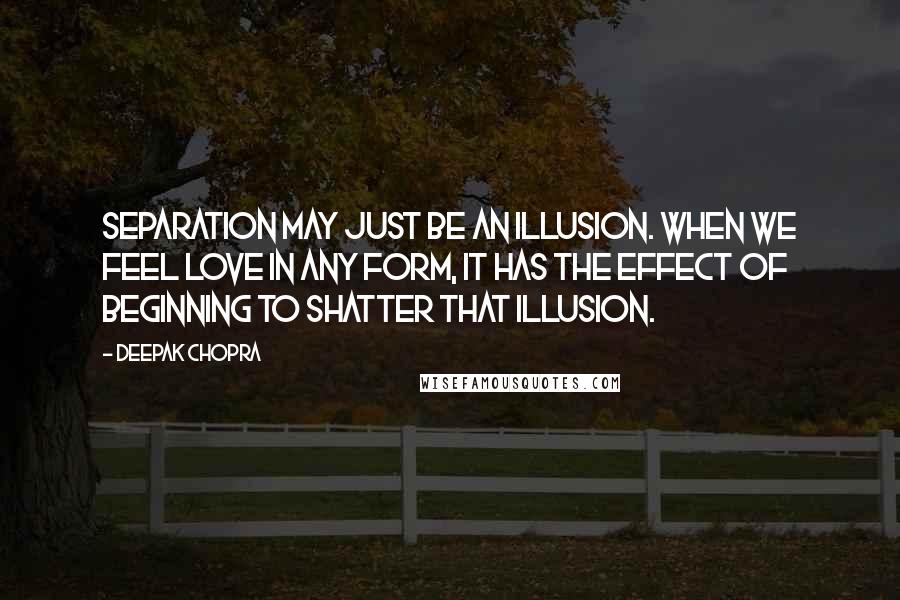 Deepak Chopra Quotes: Separation may just be an illusion. When we feel love in any form, it has the effect of beginning to shatter that illusion.