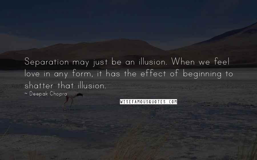 Deepak Chopra Quotes: Separation may just be an illusion. When we feel love in any form, it has the effect of beginning to shatter that illusion.