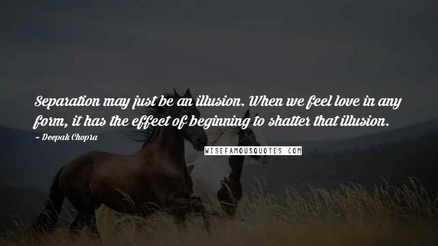 Deepak Chopra Quotes: Separation may just be an illusion. When we feel love in any form, it has the effect of beginning to shatter that illusion.