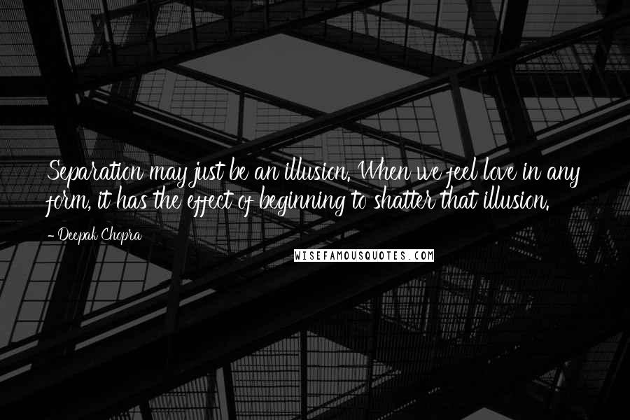 Deepak Chopra Quotes: Separation may just be an illusion. When we feel love in any form, it has the effect of beginning to shatter that illusion.