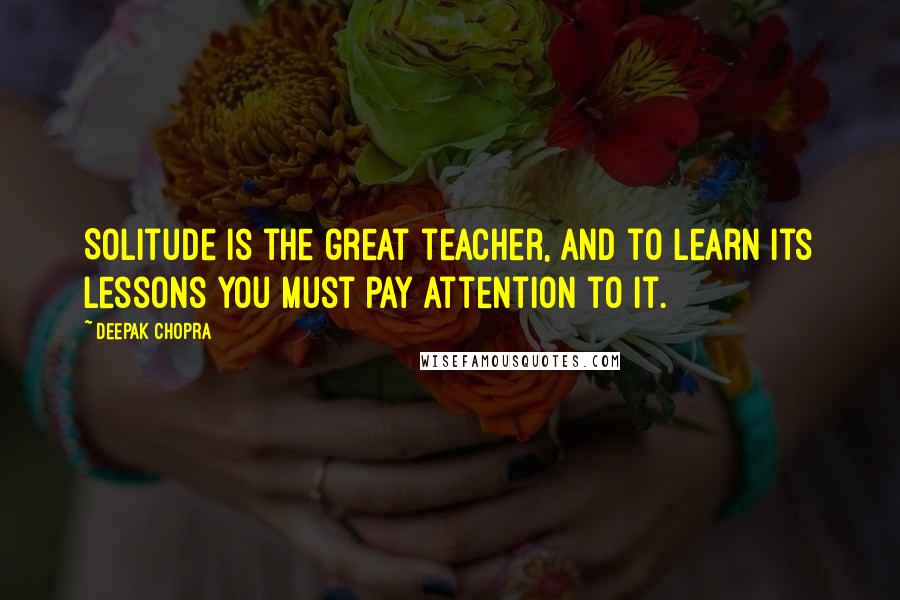 Deepak Chopra Quotes: Solitude is the great teacher, and to learn its lessons you must pay attention to it.