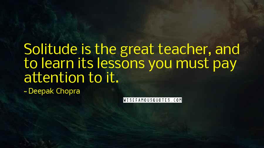 Deepak Chopra Quotes: Solitude is the great teacher, and to learn its lessons you must pay attention to it.