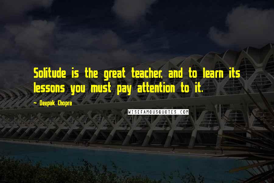 Deepak Chopra Quotes: Solitude is the great teacher, and to learn its lessons you must pay attention to it.