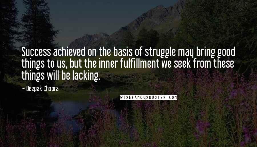 Deepak Chopra Quotes: Success achieved on the basis of struggle may bring good things to us, but the inner fulfillment we seek from these things will be lacking.