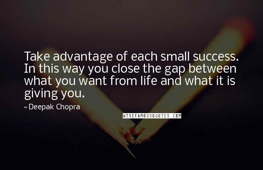 Deepak Chopra Quotes: Take advantage of each small success. In this way you close the gap between what you want from life and what it is giving you.