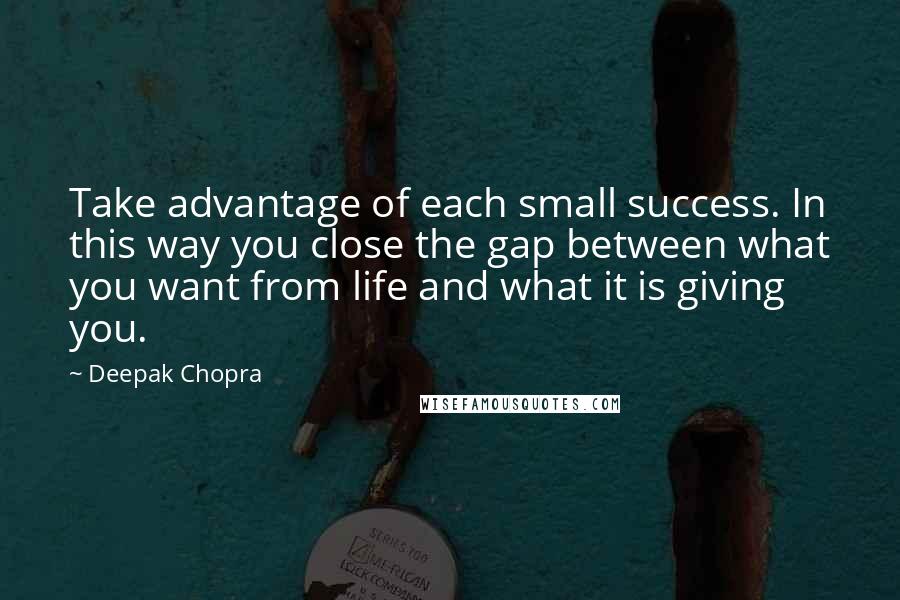 Deepak Chopra Quotes: Take advantage of each small success. In this way you close the gap between what you want from life and what it is giving you.