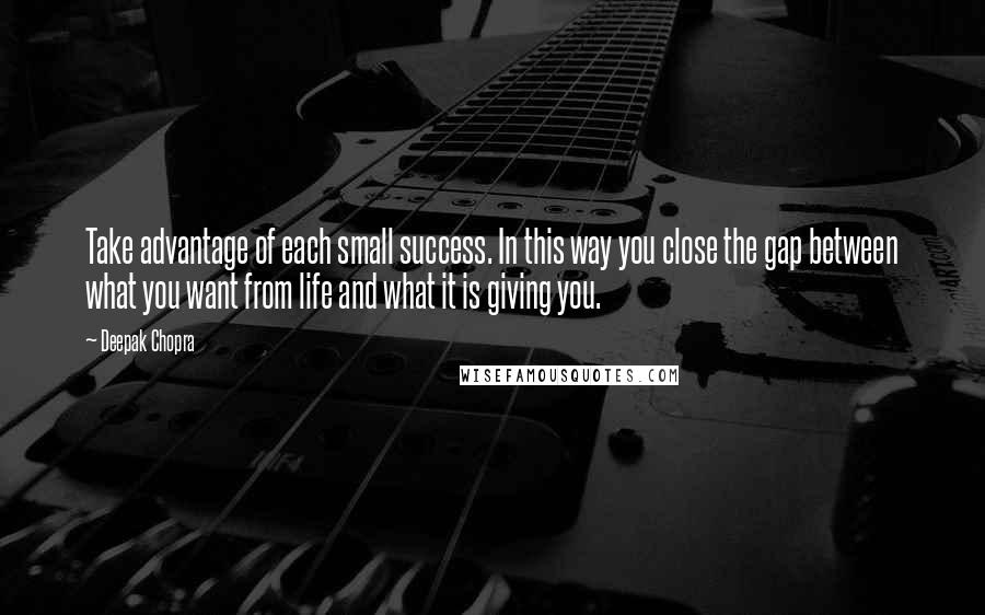 Deepak Chopra Quotes: Take advantage of each small success. In this way you close the gap between what you want from life and what it is giving you.