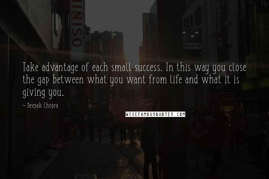 Deepak Chopra Quotes: Take advantage of each small success. In this way you close the gap between what you want from life and what it is giving you.