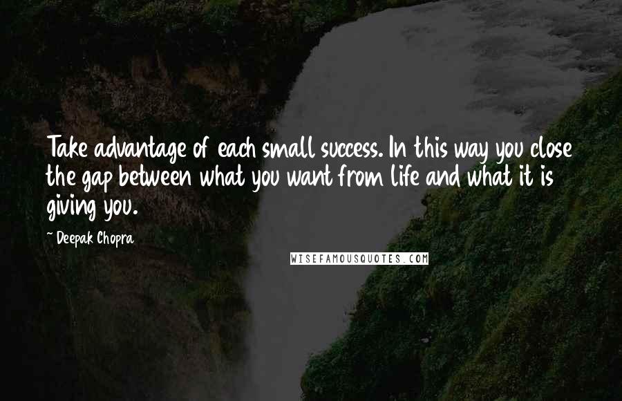 Deepak Chopra Quotes: Take advantage of each small success. In this way you close the gap between what you want from life and what it is giving you.