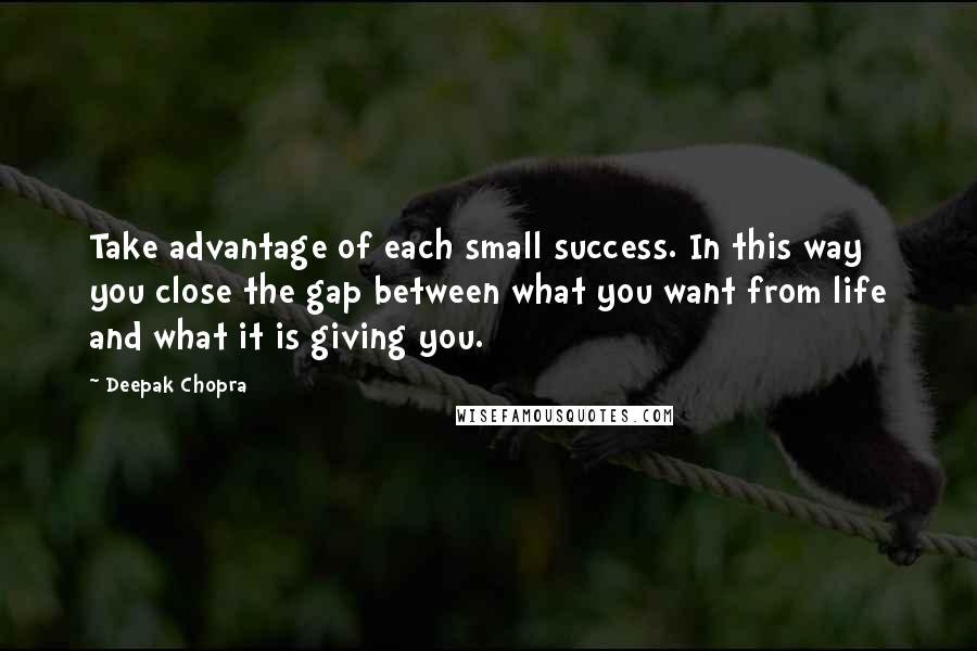 Deepak Chopra Quotes: Take advantage of each small success. In this way you close the gap between what you want from life and what it is giving you.