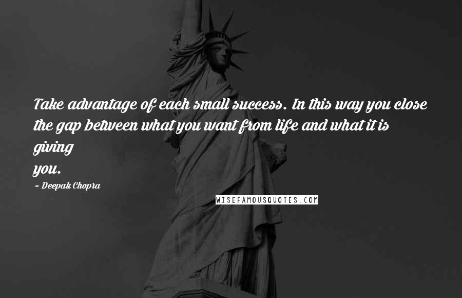 Deepak Chopra Quotes: Take advantage of each small success. In this way you close the gap between what you want from life and what it is giving you.