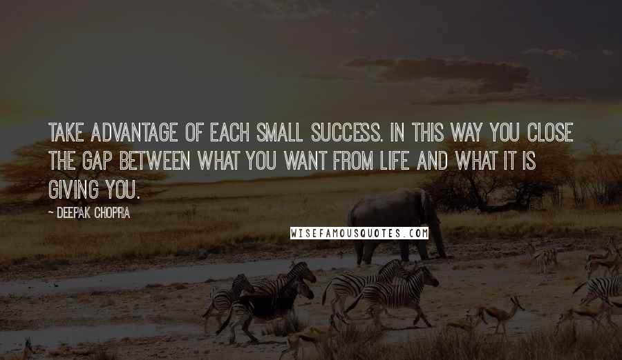 Deepak Chopra Quotes: Take advantage of each small success. In this way you close the gap between what you want from life and what it is giving you.