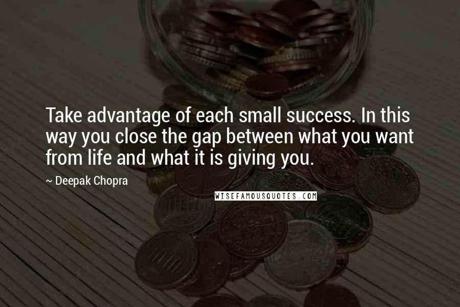 Deepak Chopra Quotes: Take advantage of each small success. In this way you close the gap between what you want from life and what it is giving you.