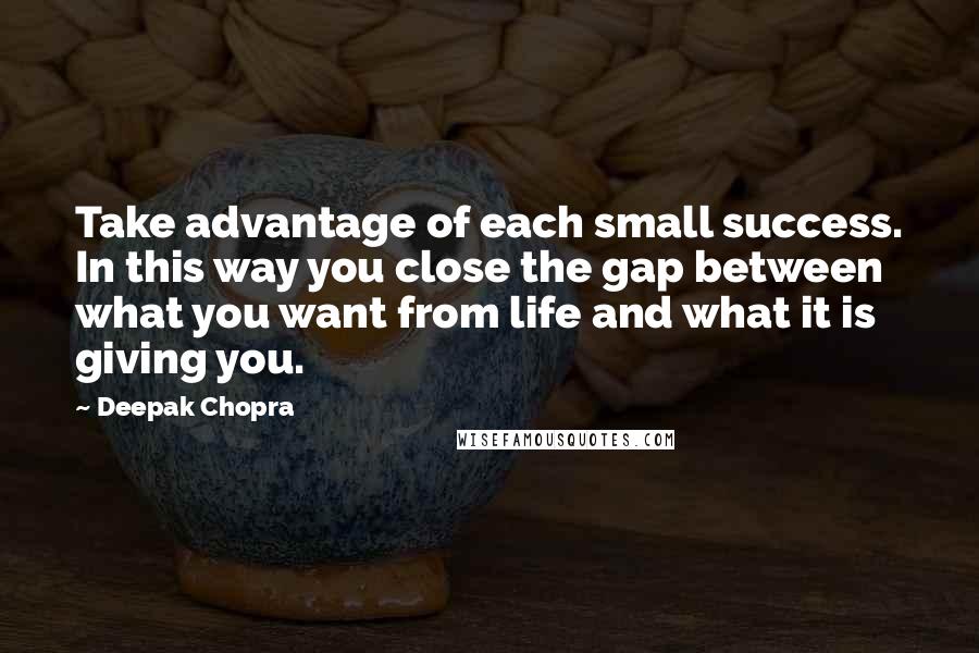 Deepak Chopra Quotes: Take advantage of each small success. In this way you close the gap between what you want from life and what it is giving you.