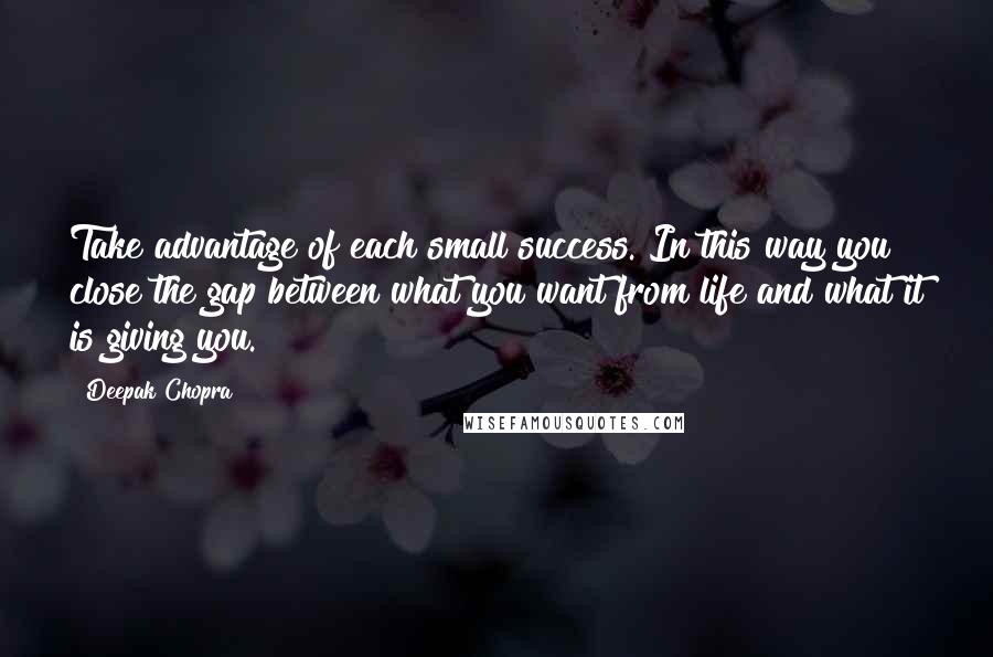 Deepak Chopra Quotes: Take advantage of each small success. In this way you close the gap between what you want from life and what it is giving you.