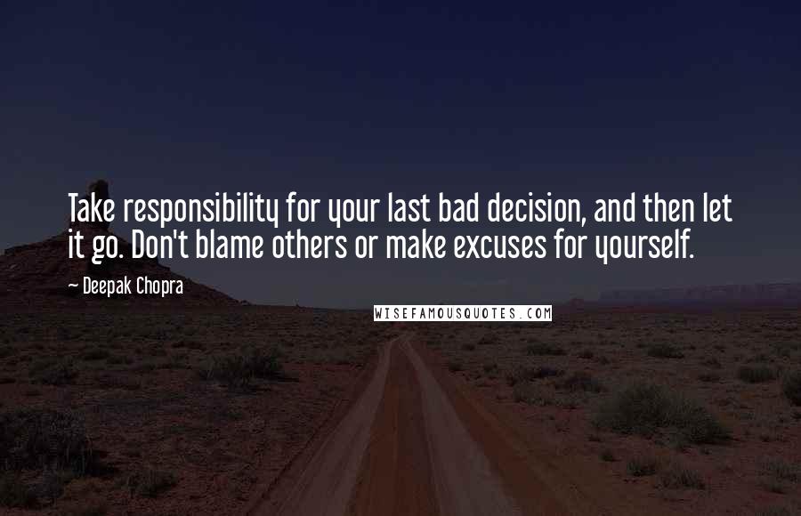 Deepak Chopra Quotes: Take responsibility for your last bad decision, and then let it go. Don't blame others or make excuses for yourself.