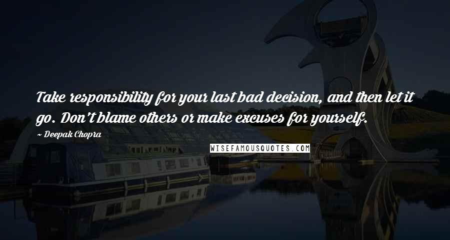 Deepak Chopra Quotes: Take responsibility for your last bad decision, and then let it go. Don't blame others or make excuses for yourself.