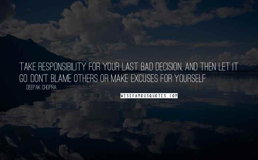 Deepak Chopra Quotes: Take responsibility for your last bad decision, and then let it go. Don't blame others or make excuses for yourself.