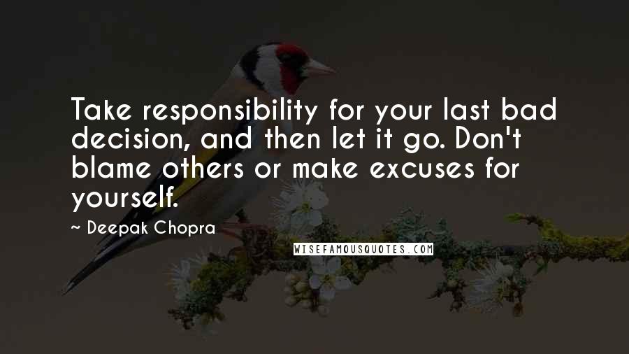 Deepak Chopra Quotes: Take responsibility for your last bad decision, and then let it go. Don't blame others or make excuses for yourself.