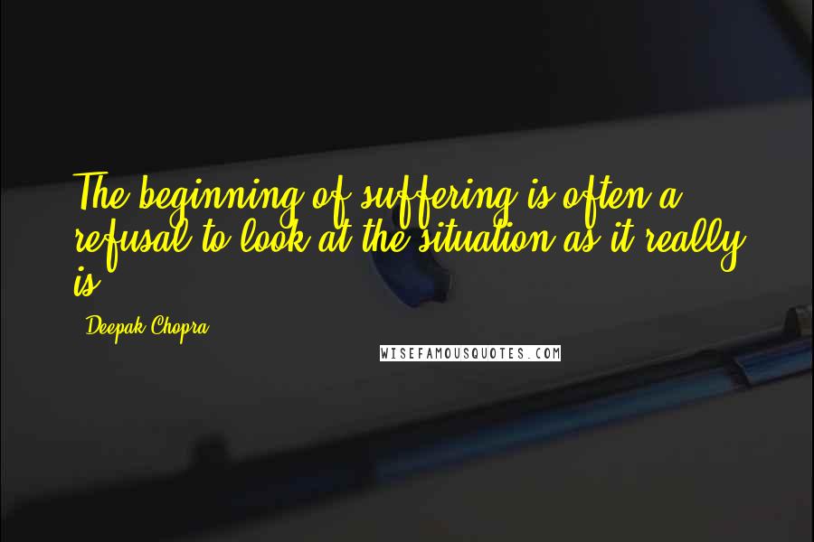 Deepak Chopra Quotes: The beginning of suffering is often a refusal to look at the situation as it really is.