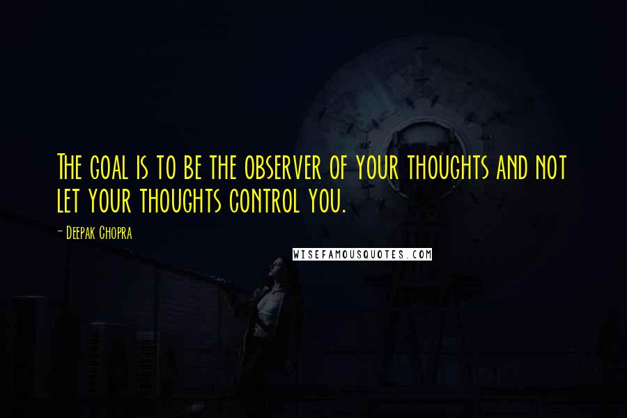 Deepak Chopra Quotes: The goal is to be the observer of your thoughts and not let your thoughts control you.