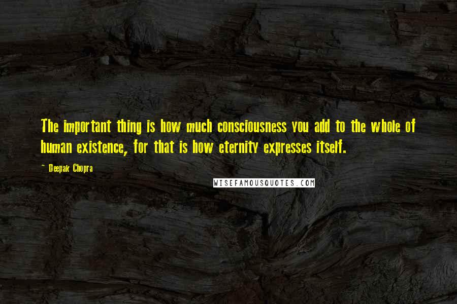 Deepak Chopra Quotes: The important thing is how much consciousness you add to the whole of human existence, for that is how eternity expresses itself.