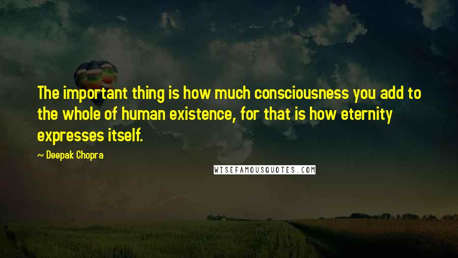 Deepak Chopra Quotes: The important thing is how much consciousness you add to the whole of human existence, for that is how eternity expresses itself.