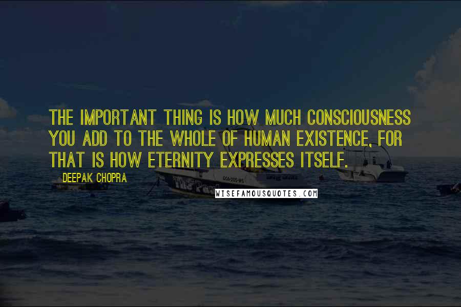 Deepak Chopra Quotes: The important thing is how much consciousness you add to the whole of human existence, for that is how eternity expresses itself.
