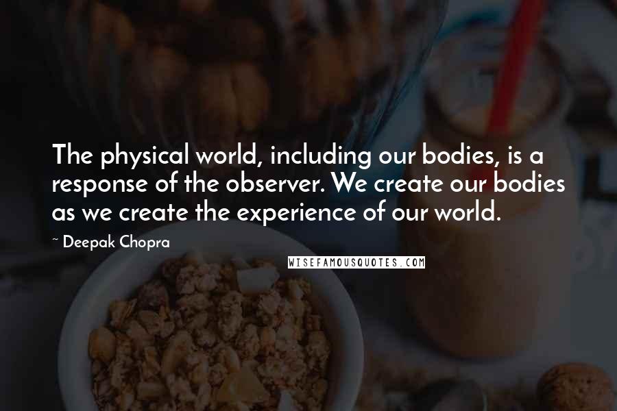 Deepak Chopra Quotes: The physical world, including our bodies, is a response of the observer. We create our bodies as we create the experience of our world.