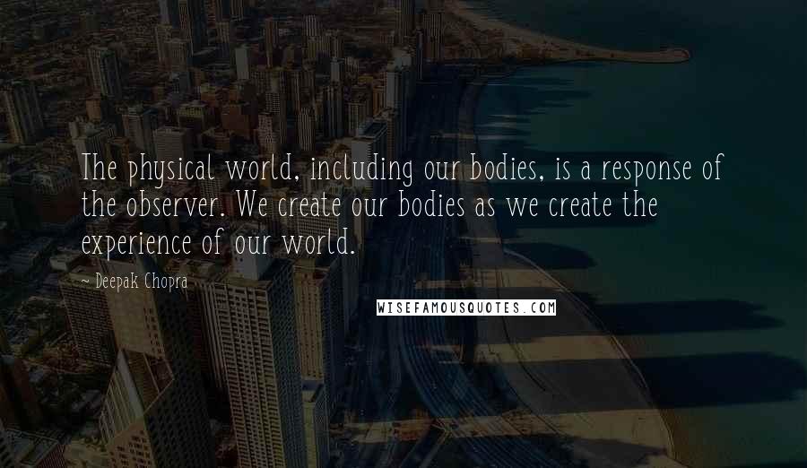 Deepak Chopra Quotes: The physical world, including our bodies, is a response of the observer. We create our bodies as we create the experience of our world.