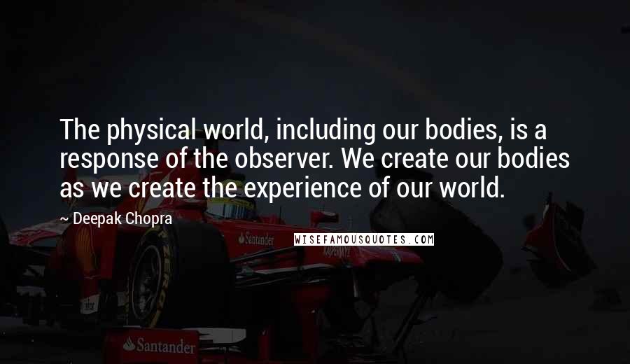 Deepak Chopra Quotes: The physical world, including our bodies, is a response of the observer. We create our bodies as we create the experience of our world.